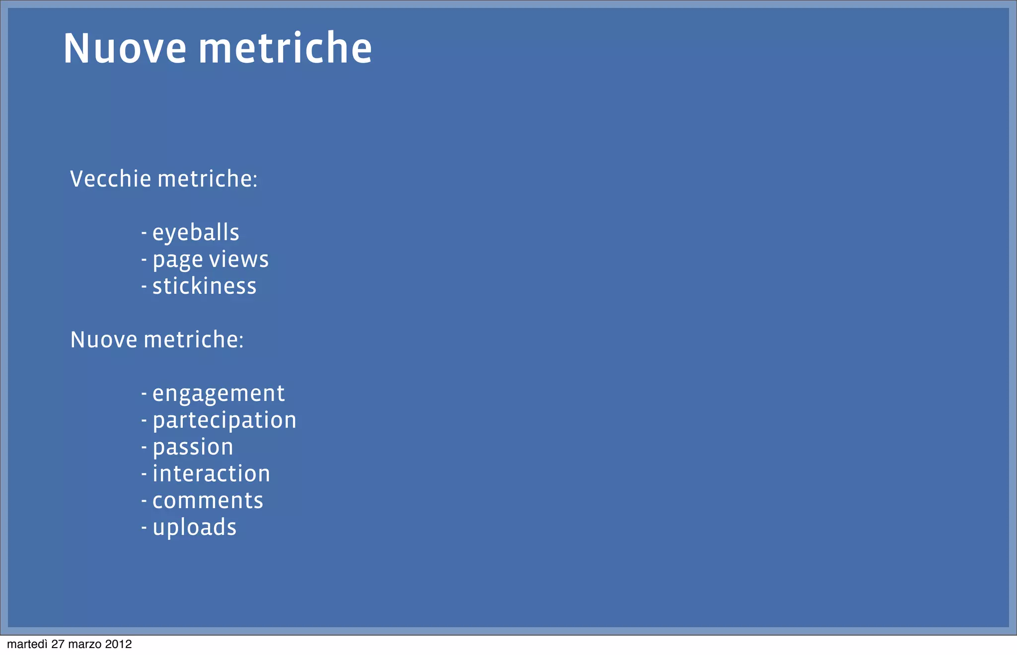 Nuove metriche

          Vecchie metriche:

                        - eyeballs
                        - page views
                        - stickiness

          Nuove metriche:

                        - engagement
                        - partecipation
                        - passion
                        - interaction
                        - comments
                        - uploads



martedì 27 marzo 2012
 