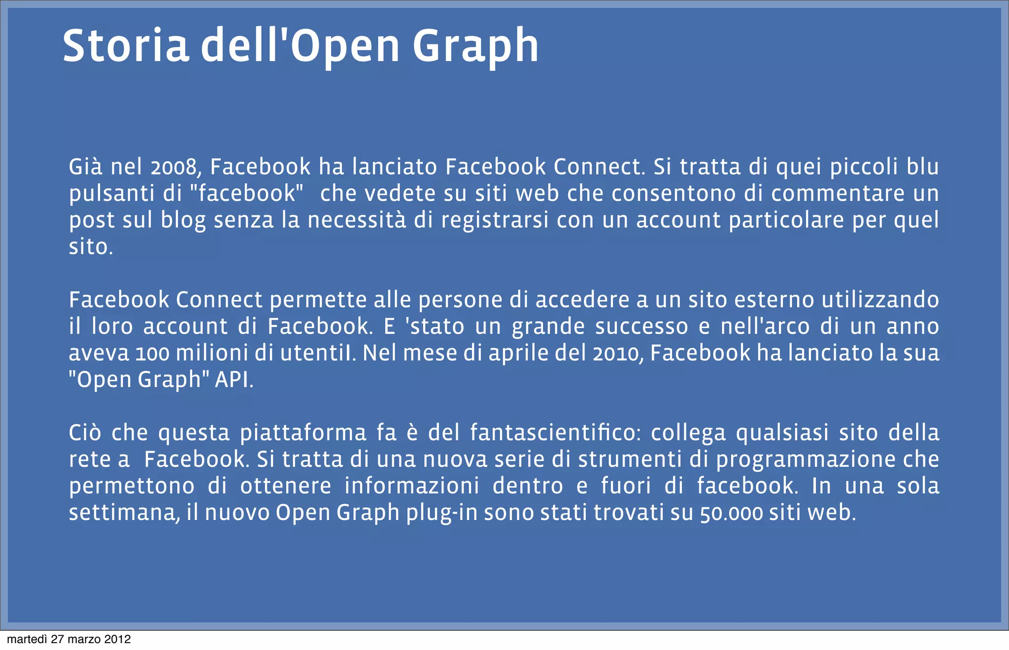 Storia dell'Open Graph

          Già nel 2008, Facebook ha lanciato Facebook Connect. Si tratta di quei piccoli blu
          pulsanti di "facebook" che vedete su siti web che consentono di commentare un
          post sul blog senza la necessità di registrarsi con un account particolare per quel
          sito.

          Facebook Connect permette alle persone di accedere a un sito esterno utilizzando
          il loro account di Facebook. E 'stato un grande successo e nell'arco di un anno
          aveva 100 milioni di utentiI. Nel mese di aprile del 2010, Facebook ha lanciato la sua
          "Open Graph" API.

          Ciò che questa piattaforma fa è del fantascientiﬁco: collega qualsiasi sito della
          rete a Facebook. Si tratta di una nuova serie di strumenti di programmazione che
          permettono di ottenere informazioni dentro e fuori di facebook. In una sola
          settimana, il nuovo Open Graph plug-in sono stati trovati su 50.000 siti web.




martedì 27 marzo 2012
 