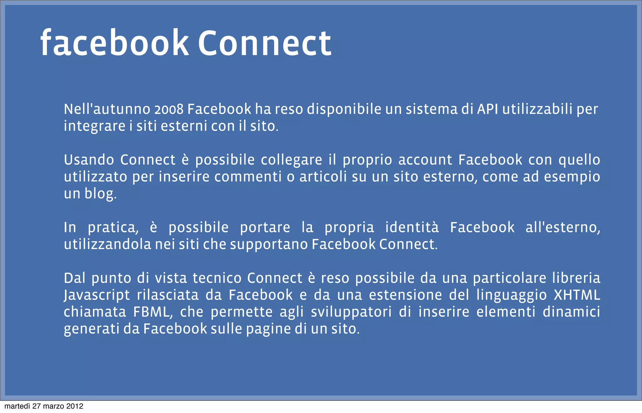 facebook Connect
               Nell'autunno 2008 Facebook ha reso disponibile un sistema di API utilizzabili per
               integrare i siti esterni con il sito.

               Usando Connect è possibile collegare il proprio account Facebook con quello
               utilizzato per inserire commenti o articoli su un sito esterno, come ad esempio
               un blog.

               In pratica, è possibile portare la propria identità Facebook all'esterno,
               utilizzandola nei siti che supportano Facebook Connect.

               Dal punto di vista tecnico Connect è reso possibile da una particolare libreria
               Javascript rilasciata da Facebook e da una estensione del linguaggio XHTML
               chiamata FBML, che permette agli sviluppatori di inserire elementi dinamici
               generati da Facebook sulle pagine di un sito.




martedì 27 marzo 2012
 