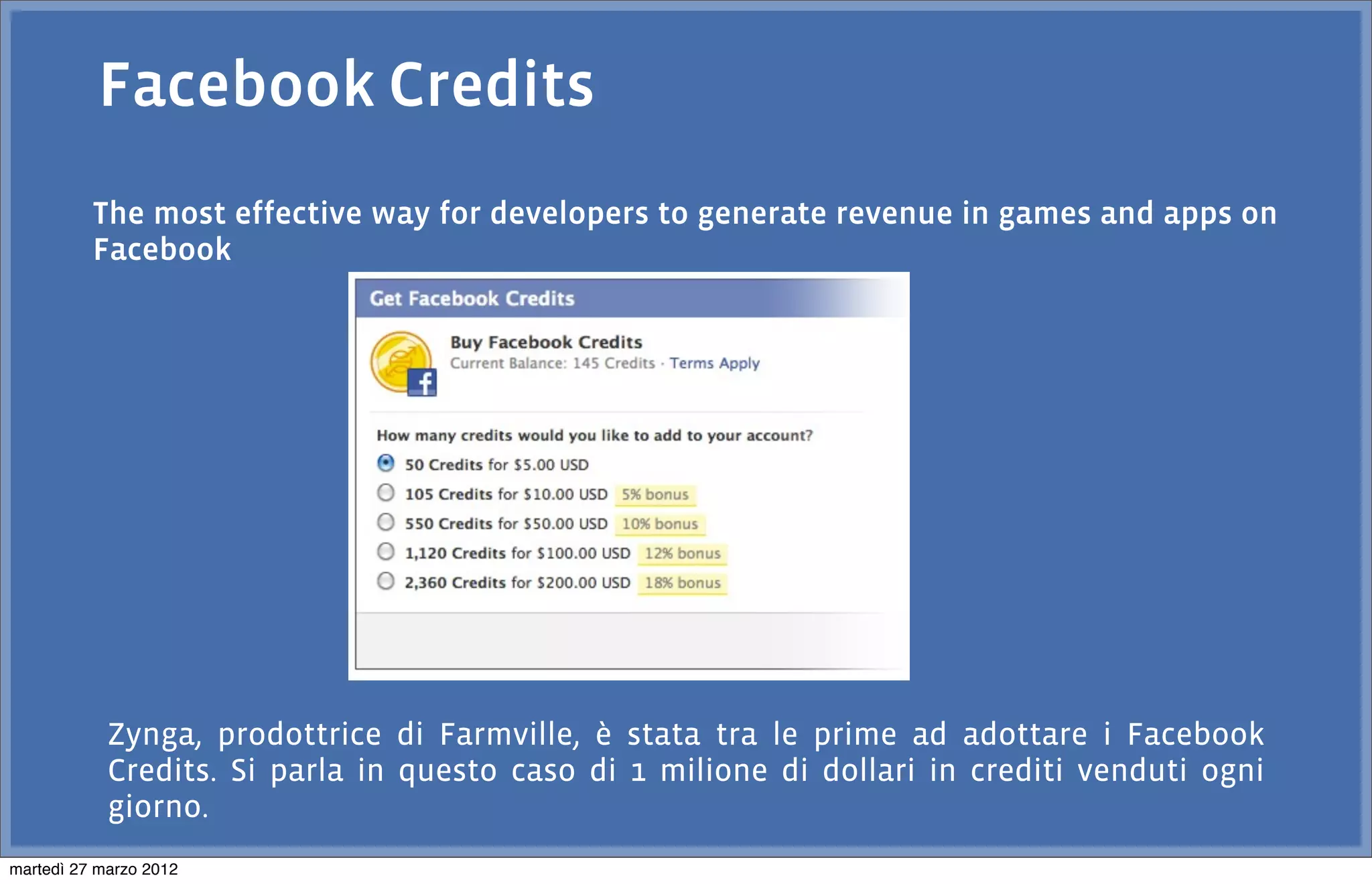 Facebook Credits
          The most effective way for developers to generate revenue in games and apps on
          Facebook




            Zynga, prodottrice di Farmville, è stata tra le prime ad adottare i Facebook
            Credits. Si parla in questo caso di 1 milione di dollari in crediti venduti ogni
            giorno.
martedì 27 marzo 2012
 