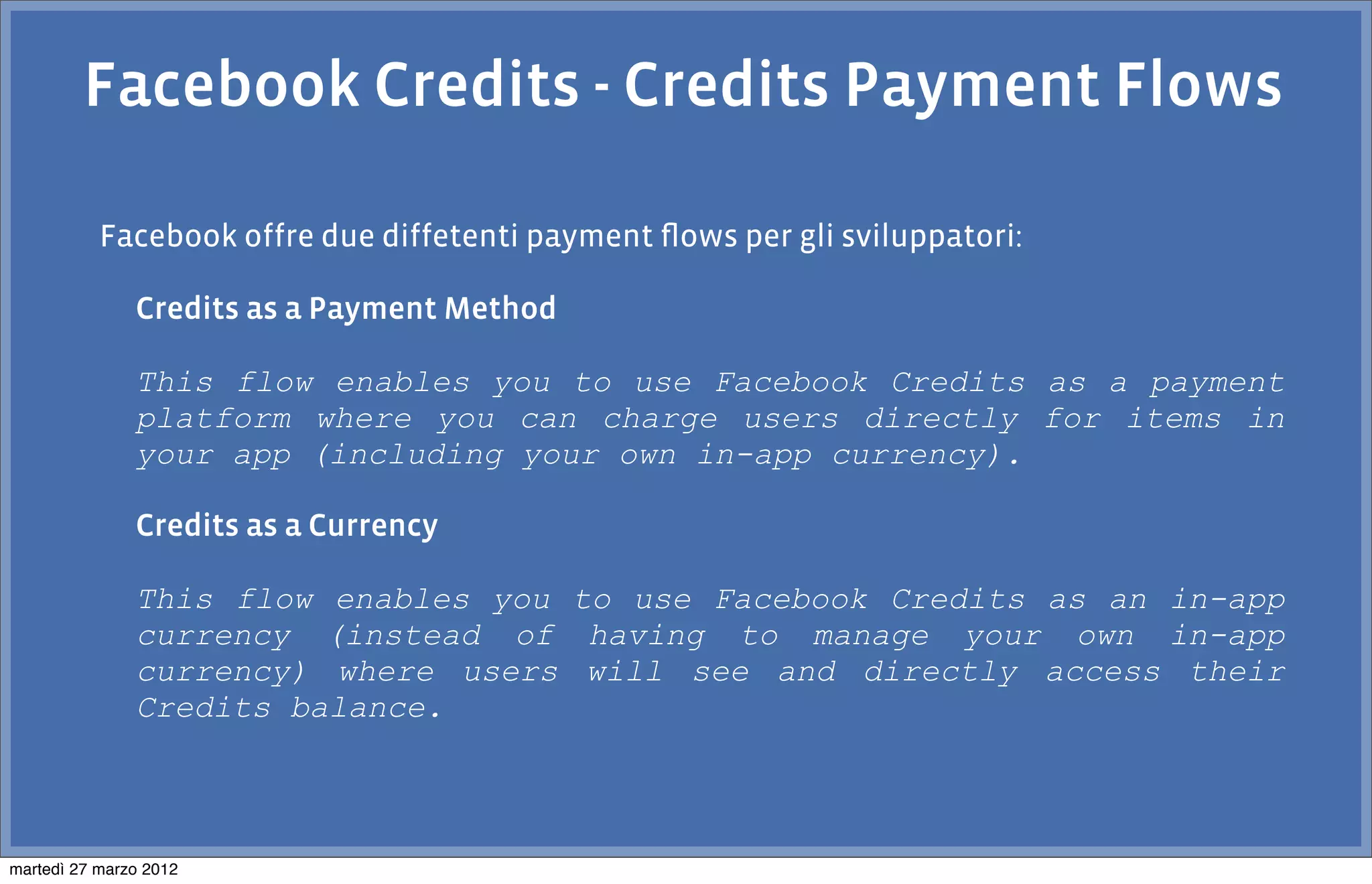 Facebook Credits - Credits Payment Flows

           Facebook offre due diffetenti payment ﬂows per gli sviluppatori:

               Credits as a Payment Method

               This flow enables you to use Facebook Credits as a payment
               platform where you can charge users directly for items in
               your app (including your own in-app currency).

               Credits as a Currency

               This flow enables you to use Facebook Credits as an in-app
               currency (instead of having to manage your own in-app
               currency) where users will see and directly access their
               Credits balance.



martedì 27 marzo 2012
 