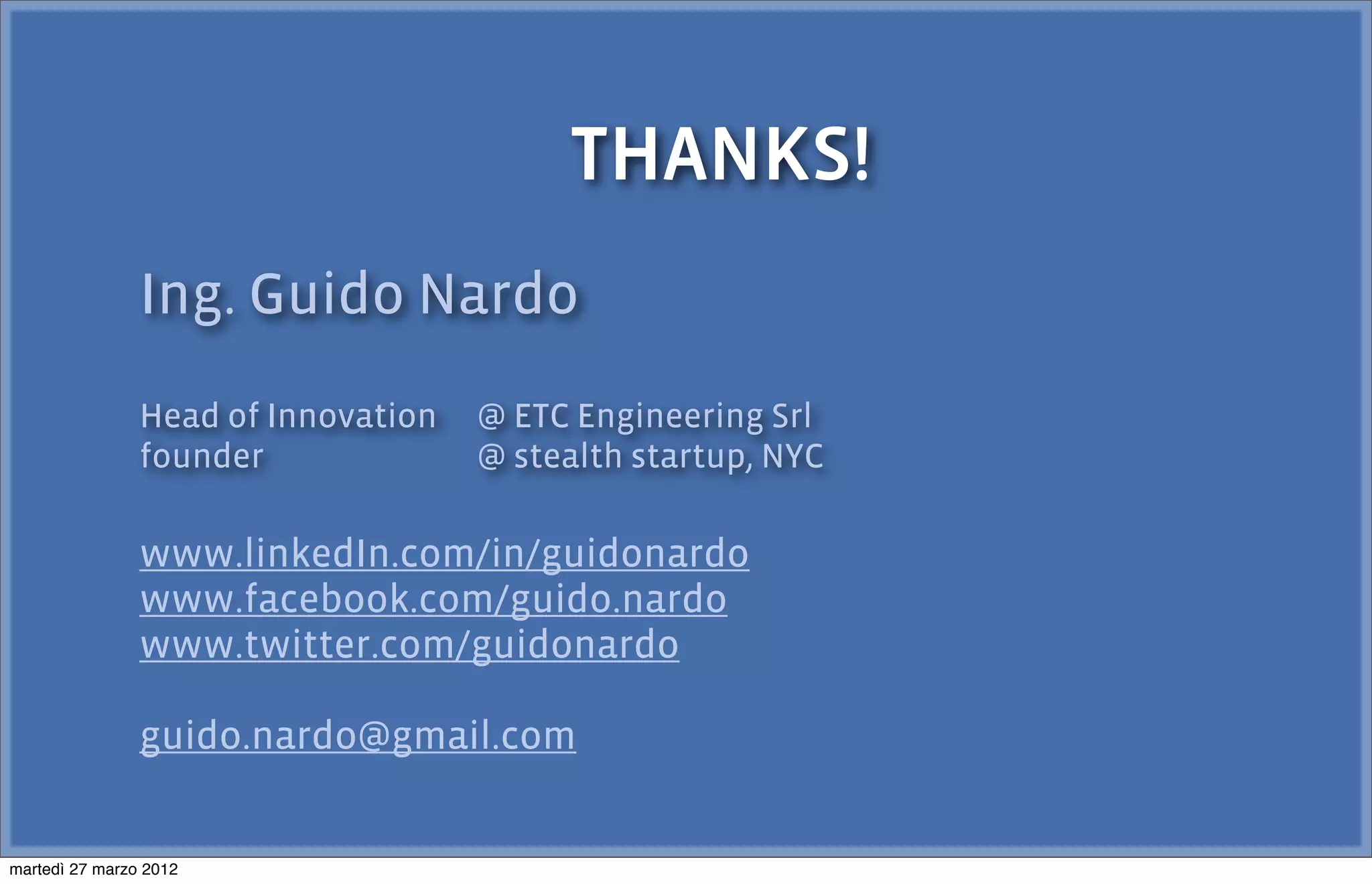 THANKS!
                Ing. Guido Nardo
                Head of Innovation   @ ETC Engineering Srl
                founder              @ stealth startup, NYC

                www.linkedIn.com/in/guidonardo
                www.facebook.com/guido.nardo
                www.twitter.com/guidonardo

                guido.nardo@gmail.com


martedì 27 marzo 2012
 