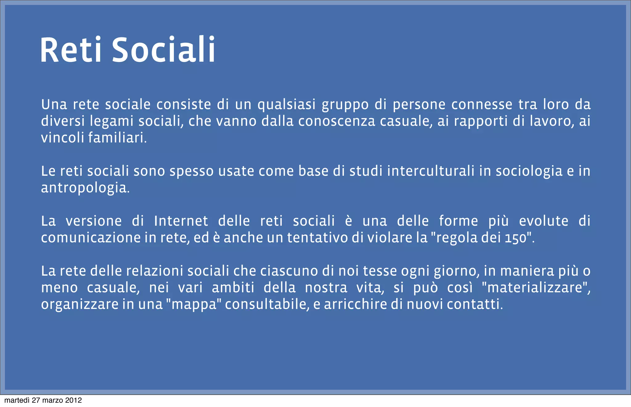 Reti Sociali
         Una rete sociale consiste di un qualsiasi gruppo di persone connesse tra loro da
         diversi legami sociali, che vanno dalla conoscenza casuale, ai rapporti di lavoro, ai
         vincoli familiari.

         Le reti sociali sono spesso usate come base di studi interculturali in sociologia e in
         antropologia.

         La versione di Internet delle reti sociali è una delle forme più evolute di
         comunicazione in rete, ed è anche un tentativo di violare la "regola dei 150".

         La rete delle relazioni sociali che ciascuno di noi tesse ogni giorno, in maniera più o
         meno casuale, nei vari ambiti della nostra vita, si può così "materializzare",
         organizzare in una "mappa" consultabile, e arricchire di nuovi contatti.




martedì 27 marzo 2012
 