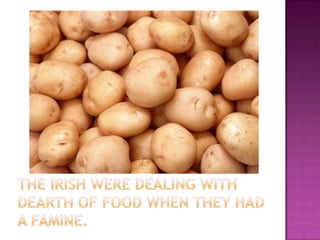 The Irish were dealing with dearth of food when they had a famine.