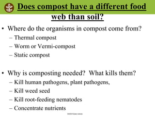 ©2008 Rodale institute
Does compost have a different food
web than soil?
• Where do the organisms in compost come from?
– Thermal compost
– Worm or Vermi-compost
– Static compost
• Why is composting needed? What kills them?
– Kill human pathogens, plant pathogens,
– Kill weed seed
– Kill root-feeding nematodes
– Concentrate nutrients
 