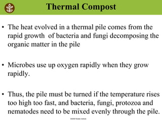 ©2008 Rodale institute
Thermal Compost
• The heat evolved in a thermal pile comes from the
rapid growth of bacteria and fungi decomposing the
organic matter in the pile
• Microbes use up oxygen rapidly when they grow
rapidly.
• Thus, the pile must be turned if the temperature rises
too high too fast, and bacteria, fungi, protozoa and
nematodes need to be mixed evenly through the pile.
 