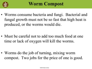 ©2008 Rodale institute
Worm Compost
• Worms consume bacteria and fungi. Bacterial and
fungal growth must not be so fast that high heat is
produced, or the worms would die.
• Must be careful not to add too much food at one
time or lack of oxygen will kill the worms.
• Worms do the job of turning, mixing worm
compost. Two jobs for the price of one is good.
 