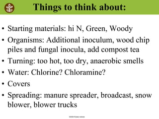 ©2008 Rodale institute
Things to think about:
• Starting materials: hi N, Green, Woody
• Organisms: Additional inoculum, wood chip
piles and fungal inocula, add compost tea
• Turning: too hot, too dry, anaerobic smells
• Water: Chlorine? Chloramine?
• Covers
• Spreading: manure spreader, broadcast, snow
blower, blower trucks
 
