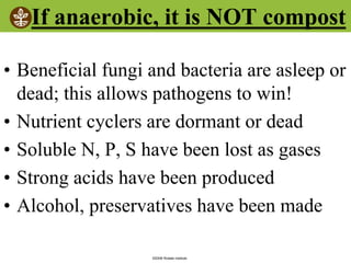 ©2008 Rodale institute
If anaerobic, it is NOT compost
• Beneficial fungi and bacteria are asleep or
dead; this allows pathogens to win!
• Nutrient cyclers are dormant or dead
• Soluble N, P, S have been lost as gases
• Strong acids have been produced
• Alcohol, preservatives have been made
 