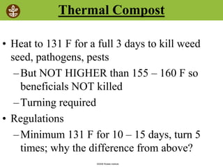 ©2008 Rodale institute
Thermal Compost
• Heat to 131 F for a full 3 days to kill weed
seed, pathogens, pests
–But NOT HIGHER than 155 – 160 F so
beneficials NOT killed
–Turning required
• Regulations
–Minimum 131 F for 10 – 15 days, turn 5
times; why the difference from above?
 