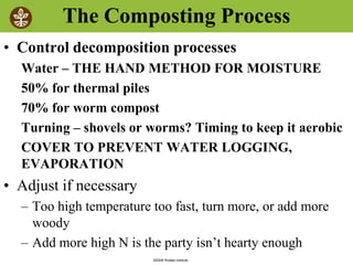 ©2008 Rodale institute
The Composting Process
• Control decomposition processes
Water – THE HAND METHOD FOR MOISTURE
50% for thermal piles
70% for worm compost
Turning – shovels or worms? Timing to keep it aerobic
COVER TO PREVENT WATER LOGGING,
EVAPORATION
• Adjust if necessary
– Too high temperature too fast, turn more, or add more
woody
– Add more high N is the party isn’t hearty enough
 