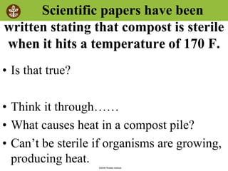 ©2008 Rodale institute
Scientific papers have been
written stating that compost is sterile
when it hits a temperature of 170 F.
• Is that true?
• Think it through……
• What causes heat in a compost pile?
• Can’t be sterile if organisms are growing,
producing heat.
 