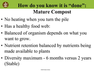 ©2008 Rodale institute
How do you know it is “done”:
Mature Compost
• No heating when you turn the pile
• Has a healthy food web:
• Balanced of organism depends on what you
want to grow.
• Nutrient retention balanced by nutrients being
made available to plants
• Diversity maximum - 6 months versus 2 years
(Stable)
 