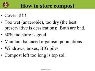 ©2008 Rodale institute
How to store compost
• Cover it!!!!!
• Too wet (anaerobic), too dry (the best
preservative is dessication): Both are bad.
• 30% moisture is good
• Maintain balanced organism populations
• Windrows, boxes, BIG piles
• Compost left too long is top soil
 