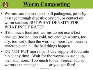 ©2008 Rodale institute
Worm Composting
• Worms turn the compost, kill pathogens, pests by
passage through digestive system, or contact on
worm surface; BUT WHAT DENSITY FOR
WHAT INPUT RATE?
• If too much food and worms do not use it fast
enough (too hot, too cold, not enough worms, too
dry, too wet), then the worm compost can become
anaerobic and all the bad things happen
• DO NOT PUT more than 3 day supply of food into
bin at any time. Wait for the worms to use it up,
then add more. Too much food? Freeze, add as
worms can manage it…… or you get flies!
 