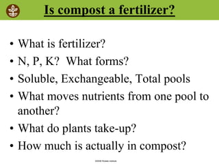 ©2008 Rodale institute
Is compost a fertilizer?
• What is fertilizer?
• N, P, K? What forms?
• Soluble, Exchangeable, Total pools
• What moves nutrients from one pool to
another?
• What do plants take-up?
• How much is actually in compost?
 