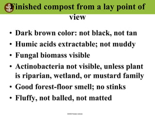 ©2008 Rodale institute
Finished compost from a lay point of
view
• Dark brown color: not black, not tan
• Humic acids extractable; not muddy
• Fungal biomass visible
• Actinobacteria not visible, unless plant
is riparian, wetland, or mustard family
• Good forest-floor smell; no stinks
• Fluffy, not balled, not matted
 