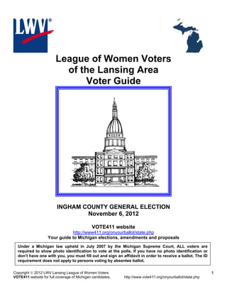 League of Women Voters
                          of the Lansing Area
                              Voter Guide




                         INGHAM COUNTY GENERAL ELECTION
                                 November 6, 2012

                                             VOTE411 website
                               http://www411.org/onyourballot/state.php
                    Your guide to Michigan elections, amendments and proposals
  Under a Michigan law upheld in July 2007 by the Michigan Supreme Court, ALL voters are
  required to show photo identification to vote at the polls. If you have no photo identification or
  don’t have one with you, you must fill out and sign an affidavit in order to receive a ballot. The ID
  requirement does not apply to persons voting by absentee ballot.

Copyright  2012 LWV Lansing League of Women Voters                                                         1
VOTE411 website for full coverage of Michigan candidates.   http://www.vote411.org/onyourballot/state.php
 