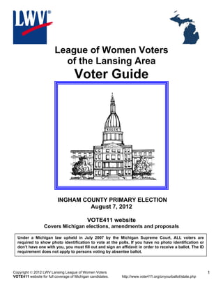 League of Women Voters
                          of the Lansing Area
                                    Voter Guide




                          INGHAM COUNTY PRIMARY ELECTION
                                   August 7, 2012

                                            VOTE411 website
                  Covers Michigan elections, amendments and proposals

  Under a Michigan law upheld in July 2007 by the Michigan Supreme Court, ALL voters are
  required to show photo identification to vote at the polls. If you have no photo identification or
  don’t have one with you, you must fill out and sign an affidavit in order to receive a ballot. The ID
  requirement does not apply to persons voting by absentee ballot.




Copyright  2012 LWV Lansing League of Women Voters                                                         1
VOTE411 website for full coverage of Michigan candidates.   http://www.vote411.org/onyourballot/state.php
 