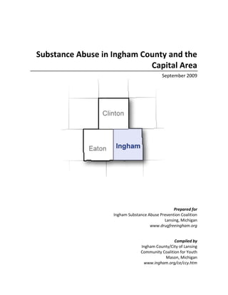 Substance Abuse in Ingham County and the
Capital Area
September 2009
Prepared for
Ingham Substance Abuse Prevention Coalition
Lansing, Michigan
www.drugfreeingham.org
Compiled by
Ingham County/City of Lansing
Community Coalition for Youth
Mason, Michigan
www.ingham.org/ce/ccy.htm
 