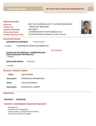 HÉCTOR CARLIN SÁNCHEZ MONSERRATE
Instrucción Formal
INGENIERO EN SISTEMAS TERCER NIVEL
( 6 años) UNIVERSIDAD TECNICA DE BABAHOYO
BACHILLER EN COMERCIO Y ADMINISTRACION
ESPECIALIZACION INFORMATICA
( 6 años )
EDUCACIÓN BÁSICA PRIMARIA
( 6 años )
SECUNDARIA
Vocación / Subactiv idades:
Oficio: DIGITADORES
Descripción: INGRESO DE INFORMACION
Oficio: POLIFUNCIONALES
Descripción: ATENCION AL CLIENTE
Experiencia:
2012/04/12 2018/02/28
DOCENTE / UNIVERSIDAD TECNICA DE BABAHOYO
.MATEMÁTICAS
.DESARROLLO DEL PENSAMIENTO
.INTRODUCCIÓN A LA COMUNICACIÓN CIENTÍFICA
.PROYECTO INTEGRADOR DE SABERES
Datos Personales
Cédula de identidad:
Ciudad / Provincia / País:
Dirección:
Teléfono (s):
Correo electrónico:
0921708707
ALFREDO BAQUERIZO MORENO (JUJAN) / GUAYAS
KM 9 VIA A SIMÓN BOLIVAR 1 Y ALFREDO BAQUERIZO
0968076564-0983607102
csanfafi@hotmail.com-hsanchez@utb.edu.ec
 