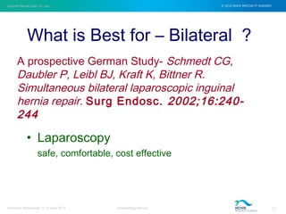 Inguinal Hernia Open Vs. Lap © 2012 NOVA SPECIALTY SURGERY
drmgbhat@gmail.com 11Herniacon Ahmedabad 12-15 Sept, 2013
• Laparoscopy
safe, comfortable, cost effective
What is Best for – Bilateral ?
A prospective German Study- Schmedt CG,
Daubler P, Leibl BJ, Kraft K, Bittner R.
Simultaneous bilateral laparoscopic inguinal
hernia repair. Surg Endosc. 2002;16:240-
244
 