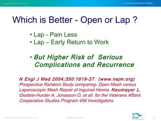 Inguinal Hernia Open Vs. Lap © 2012 NOVA SPECIALTY SURGERY
drmgbhat@gmail.com 15Herniacon Ahmedabad 12-15 Sept, 2013
Which is Better - Open or Lap ?
N Engl J Med 2004;350:1819-27. (www.nejm.org)
Prospective Random Study comparing- Open Mesh versus
Laparoscopic Mesh Repair of Inguinal Hernia. Neumayer L,
Giobbie-Hurder A, Jonasson O, et all. for the Veterans Affairs
Cooperative Studies Program 456 Investigators
• Lap - Pain Less
• Lap – Early Return to Work
• But Higher Risk of Serious
Complications and Recurrence
 