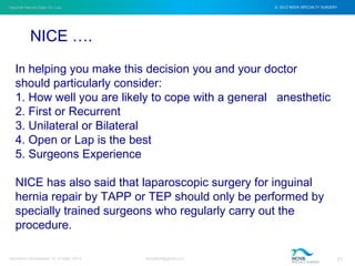 Inguinal Hernia Open Vs. Lap © 2012 NOVA SPECIALTY SURGERY
drmgbhat@gmail.com 21Herniacon Ahmedabad 12-15 Sept, 2013
In helping you make this decision you and your doctor
should particularly consider:
1. How well you are likely to cope with a general anesthetic
2. First or Recurrent
3. Unilateral or Bilateral
4. Open or Lap is the best
5. Surgeons Experience
NICE has also said that laparoscopic surgery for inguinal
hernia repair by TAPP or TEP should only be performed by
specially trained surgeons who regularly carry out the
procedure.
NICE ….
 