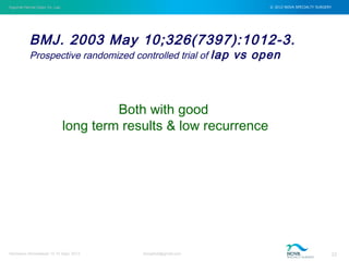 Inguinal Hernia Open Vs. Lap © 2012 NOVA SPECIALTY SURGERY
drmgbhat@gmail.com 22Herniacon Ahmedabad 12-15 Sept, 2013
BMJ. 2003 May 10;326(7397):1012-3.
Prospective randomized controlled trial of lap vs open
Both with good
long term results & low recurrence
 