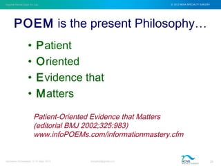 Inguinal Hernia Open Vs. Lap © 2012 NOVA SPECIALTY SURGERY
drmgbhat@gmail.com 26Herniacon Ahmedabad 12-15 Sept, 2013
POEM is the present Philosophy…
• Patient
• Oriented
• Evidence that
• Matters
Patient-Oriented Evidence that Matters
(editorial BMJ 2002;325:983)
www.infoPOEMs.com/informationmastery.cfm
 