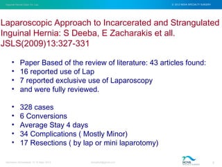 Inguinal Hernia Open Vs. Lap © 2012 NOVA SPECIALTY SURGERY
drmgbhat@gmail.com 5Herniacon Ahmedabad 12-15 Sept, 2013
• Paper Based of the review of literature: 43 articles found:
• 16 reported use of Lap
• 7 reported exclusive use of Laparoscopy
• and were fully reviewed.
• 328 cases
• 6 Conversions
• Average Stay 4 days
• 34 Complications ( Mostly Minor)
• 17 Resections ( by lap or mini laparotomy)
Laparoscopic Approach to Incarcerated and Strangulated
Inguinal Hernia: S Deeba, E Zacharakis et all.
JSLS(2009)13:327-331
 