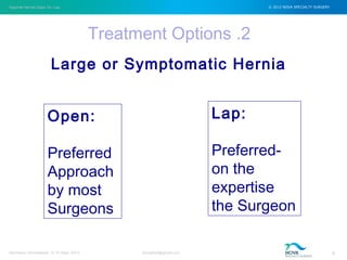 Inguinal Hernia Open Vs. Lap © 2012 NOVA SPECIALTY SURGERY
drmgbhat@gmail.com 6Herniacon Ahmedabad 12-15 Sept, 2013
Treatment Options .2
Large or Symptomatic Hernia
Open:
Preferred
Approach
by most
Surgeons
Lap:
Preferred-
on the
expertise
the Surgeon
 
