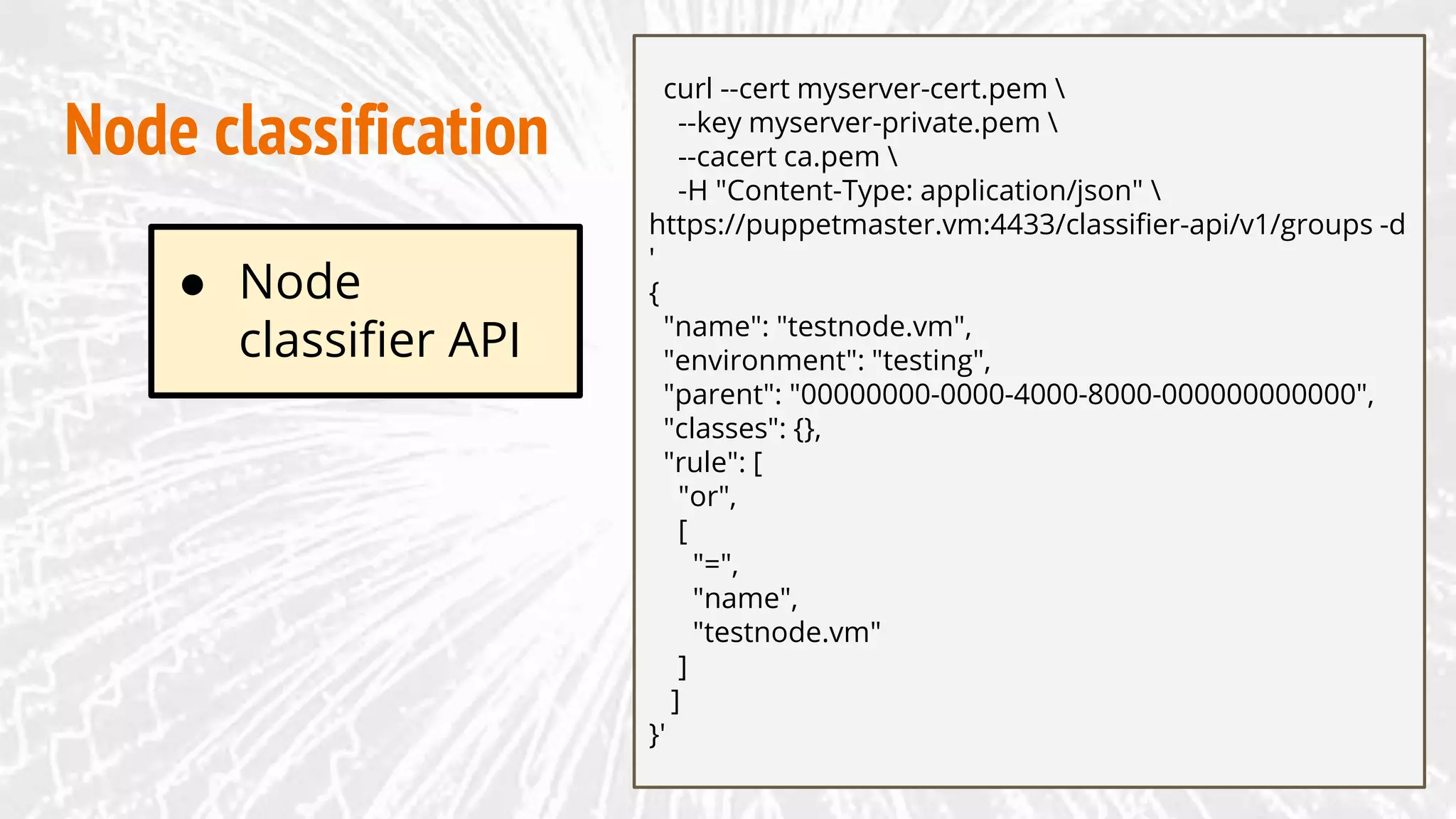 Node classification
curl --cert myserver-cert.pem 
--key myserver-private.pem 
--cacert ca.pem 
-H "Content-Type: application/json" 
https://puppetmaster.vm:4433/classifier-api/v1/groups -d
'
{
"name": "testnode.vm",
"environment": "testing",
"parent": "00000000-0000-4000-8000-000000000000",
"classes": {},
"rule": [
"or",
[
"=",
"name",
"testnode.vm"
]
]
}'
● Node
classifier API
 