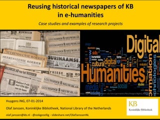 Reusing historical newspapers of KB
in e-humanities
Case studies and examples of research projects

http://www.kb.nl/sites/default/files/kranten.jpg

http://germanics.washington.edu/sites/germanics/files/images/digital_humanities_wordle.p

Huygens ING, 07-01-2014
Olaf Janssen, Koninklijke Bibliotheek, National Library of the Netherlands
olaf.janssen@kb.nl - @ookgezellig - slideshare.net/OlafJanssenNL

 