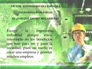 VÍCTOR ALFONSO RIVERA ESPINOSA
INGENIERIA INDUSTRIAL
EL ¿POR QUÉ ESCOGÍ MI CARRERA?
Escogí la ingeniería
industrial porque estoy
interesado en los beneficios
que trae para mi y para la
sociedad, pues mi sueño es
crear una empresa y generar
muchos empleos.
Imagen Ingeniería industrial, descargada el 24/10/2010 de:
http://corhingindustrial.blogspot.com/
 