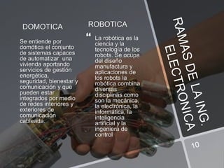 DOMOTICA
Se entiende por
domótica el conjunto
de sistemas capaces
de automatizar una
vivienda aportando
servicios de gestión
energética,
seguridad, bienestar y
comunicación y que
pueden estar
integrados por medio
de redes interiores y
exteriores de
comunicación
cableada.
ROBOTICA
 La robótica es la
ciencia y la
tecnología de los
robots. Se ocupa
del diseño
manufactura y
aplicaciones de
los robots la
robótica combina
diversas
disciplinas como
son la mecánica,
la electrónica, la
informática, la
inteligencia
artificial y la
ingeniera de
control
 