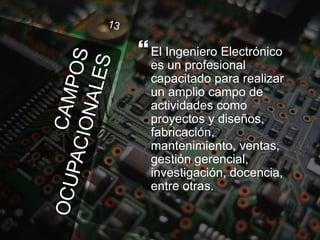 El Ingeniero Electrónico
es un profesional
capacitado para realizar
un amplio campo de
actividades como
proyectos y diseños,
fabricación,
mantenimiento, ventas,
gestión gerencial,
investigación, docencia,
entre otras.
 