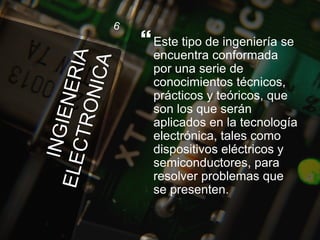Este tipo de ingeniería se
encuentra conformada
por una serie de
conocimientos técnicos,
prácticos y teóricos, que
son los que serán
aplicados en la tecnología
electrónica, tales como
dispositivos eléctricos y
semiconductores, para
resolver problemas que
se presenten.
 