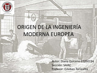 ORIGEN DE LA INGENIERÍA
MODERNA EUROPEA
Autor: Diana Quiceno 27250194
Sección: SAIAC
Profesor: Esteban Torrealba
 