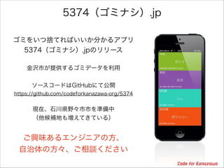 5374（ゴミナシ）.jp
ゴミをいつ捨てればいいか分かるアプリ
5374（ゴミナシ）.jpのリリース
金沢市が提供するゴミデータを利用

!
ソースコードはGitHubにて公開
https://github.com/codeforkanazawa-org/5374

!
現在、石川県野々市市を準備中
（他候補地も増えてきている）

ご興味あるエンジニアの方、
自治体の方々、ご相談ください

 
