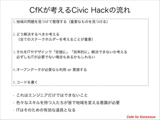 CfKが考えるCivic Hackの流れ
1.地域の問題を見つけて整理する（重要なものを見つける）
2.どう解決するべきか考える 
（全てのステークホルダーを考えることが重要）
3.それをITやデザインで「安価に」「効率的に」解決できないか考える 
必ずしもITが必要でない場合もあるかもしれない
4.オープンデータが必要なら利用 or 要請する
5.コードを書く
- これはエンジニアだけではできないこと
- 色々なスキルを持つ人たちが皆で地域を変える意識が必要
- ITはそのための有効な道具となる

 
