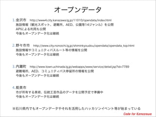 オープンデータ
1.金沢市 http://www4.city.kanazawa.lg.jp/11010/opendata/index.html 
施設情報（観光スポット、避難所、AED、公園等14ジャンル）を公開 
APIによる利用も公開 
今後もオープンデータ化は継続

2.野々市市 http://www.city.nonoichi.lg.jp/shiminkyoudou/opendata/opendata_top.html 
施設情報やコミュニティバスルート等の情報を公開 
今後もオープンデータ化は継続

3.内

町 http://www.town.uchinada.lg.jp/webapps/www/service/detail.jsp?id=7789 

避難場所、AED、コミュニティバス停留所の情報を公開 
今後もオープンデータ化は継続

4.能美市 
市が所有する美術、伝統工芸作品のデータを公開予定で準備中 
今後もオープンデータ化は継続

※石川県内でもオープンデータやそれを活用したハッカソンイベント等が始まっている

 