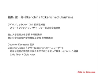 福島 健一郎 @kenchif / fb:kenichirofukushima
!
アイパブリッシング（株）代表取締役
 スマートフォンアプリ/サイト/サービスの企画開発

!
富山大学芸術文化学部 非常勤講師
金沢科学技術専門学校情報工学科 非常勤講師

!
Code for Kanazawa 代表
Code for Japan メンバー(Code for Xチームリーダー)
 地域や政府の問題を市民自身がITの力を使って解決しようという組織
 Civic Tech / Civic Hack

 
