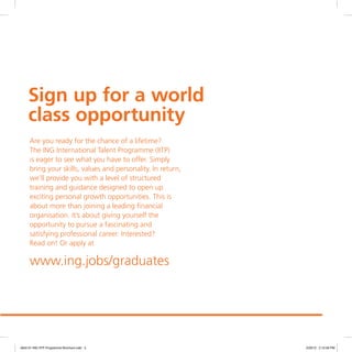 Sign up for a world
class opportunity
Are you ready for the chance of a lifetime?
The ING International Talent Programme (IITP)
is eager to see what you have to offer. Simply
bring your skills, values and personality. In return,
we’ll provide you with a level of structured
training and guidance designed to open up
exciting personal growth opportunities. This is
about more than joining a leading financial
organisation. It’s about giving yourself the
opportunity to pursue a fascinating and
satisfying professional career. Interested?
Read on! Or apply at
www.ing.jobs/graduates
4842-01 ING IITP Programme Brochure.indd 5 2/29/12 2:10:59 PM
 
