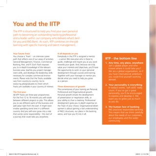 You and the IITP
Your future Track
You choose a ‘Track’ – an intensive career
path that reflects one of our areas of activities:
General Management, Finance, Commercial
Banking, Risk, and IT. Each Track exposes
you to in-depth knowledge of the relevant
business area, teaches you project manage-
ment skills, and develops the leadership skills
necessary for complex commercial environ-
ments. Please note that the Tracks available
vary from country to country. Go to
www.ing.jobs/graduates to check which
Tracks are available in your country of interest.
The first year
All IITP Tracks are three-year programmes.
For the first 12 to 18 months you will rotate
between different projects or jobs. This allows
you to see different parts of the business and
add value right from the start. It might even
involve spending some time in a different
country. And you will soon grow into a role
that carries some responsibility – the start of
a journey that could take you anywhere.
It all depends on you
Everybody in the ITTP is assigned a mentor
– a senior ING executive who is there to
guide, challenge and inspire you as you work
towards your goals. And, because we truly
value your interests and objectives, you’ll have
the opportunity to work on your personal
development through courses and training.
Together with your manager or mentor you
decide what you need to help you grow
as a person.
Three dimensions of growth
The cornerstones of your training are Personal,
Professional and Organisational growth.
Personal growth entails the development
of presentation or negotiation skills, or
your ability to chair a meeting. Professional
development gives you in-depth expertise on
the Track of your choice. Organisational devel-
opment is about gaining a real understanding
of ING’s structures, our place in the banking
arena, and how you fit into it all.
IITP - the bottom line
1.	 Any time, any place, anywhere
	Join a global player and who
knows where it could take you?
We are a global organisation, so if
you have international ambitions
you could find yourself working
abroad.
2.	Your personality is everything
	In today’s world, ‘soft skills’ really
count. If you’ve got a great
personality, you’ll be encouraged
to express and develop it. We
want you to grow just as much
as you do.
3.	The human face of banking
	ING practices responsible banking.
This means that we think carefully
about the needs of our customers,
our employees and the wider
community.
The IITP is structured to help you find your own personal
path to becoming an outstanding banking professional
and a leader within our company who delivers what’s best
for you and ING Bank. As such, IITP combines on-the-job
learning with specific training and talent management.
4842-01 ING IITP Programme Brochure.indd 8 2/29/12 2:11:01 PM
 