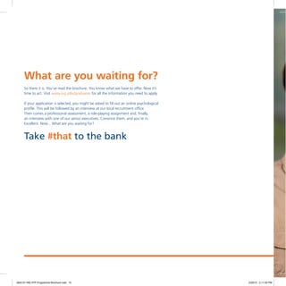 So there it is. You’ve read the brochure. You know what we have to offer. Now it’s
time to act. Visit www.ing.jobs/graduates for all the information you need to apply.
If your application is selected, you might be asked to fill out an online psychological
profile. This will be followed by an interview at our local recruitment office.
Then comes a professional assessment, a role-playing assignment and, finally,
an interview with one of our senior executives. Convince them, and you’re in.
Excellent. Now... What are you waiting for?
What are you waiting for?
Take #that to the bank
4842-01 ING IITP Programme Brochure.indd 10 2/29/12 2:11:03 PM
 