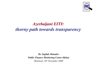 Azerbaijani EITI : thorny path towards transparency Dr. Ingilab Ahmadov Public Finance Monitoring Center (Baku) Montreal, 16 th  November 2009 