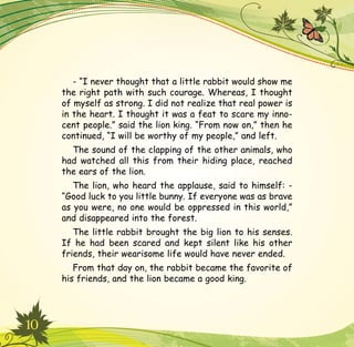 10
- “I never thought that a little rabbit would show me
the right path with such courage. Whereas, I thought
of myself as strong. I did not realize that real power is
in the heart. I thought it was a feat to scare my inno-
cent people.” said the lion king. “From now on,” then he
continued, “I will be worthy of my people,” and left.
The sound of the clapping of the other animals, who
had watched all this from their hiding place, reached
the ears of the lion.
The lion, who heard the applause, said to himself: -
“Good luck to you little bunny. If everyone was as brave
as you were, no one would be oppressed in this world,”
and disappeared into the forest.
The little rabbit brought the big lion to his senses.
If he had been scared and kept silent like his other
friends, their wearisome life would have never ended.
From that day on, the rabbit became the favorite of
his friends, and the lion became a good king.
 