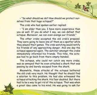 14
– “So what should we do? How should we protect our-
selves from that huge octopus?”
The crab who had spoken earlier replied:
– “I am older than you. I have more experience than
you as well. If you do what I say, we can defeat that
octopus. Moreover, we can even avenge our friends.”
The other crabs accepted the old crab’s proposal.
They were going to leave one of them as a spotter while
they played their games. The crab watching would notify
his friends of any approaching danger. And one day the
octopus appeared again. The watcher amongst the crabs
immediately informed his friends. This time, the octo-
pus had to go back from there empty-handed.
The octopus, who could not catch any more crabs,
was so annoyed that he even attacked a shark that was
passing by and barely escaped from the shark.
Meanwhile, these attacks of the octopus bothered
the old crab very much. He thought that he should find
a solution to this problem. He had also witnessed the
octopus attacking the shark. His fear doubled. But there
had to be a way to get rid of the octopus. That was when
a great idea came to his mind. He was going to ask for
 