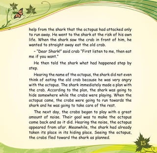 15
help from the shark that the octopus had attacked only
to run away. He went to the shark at the risk of his own
life. When the shark saw the crab in front of him, he
wanted to straight away eat the old crab.
– “Dear Shark!” said crab “First listen to me, then eat
me if you want.”
He then told the shark what had happened step by
step.
Hearing the name of the octopus, the shark did not even
think of eating the old crab because he was very angry
with the octopus. The shark immediately made a plan with
the crab. According to the plan, the shark was going to
hide somewhere while the crabs were playing. When the
octopus came, the crabs were going to run towards the
shark and he was going to take care of the rest.
The next day, the crabs began to play with a great
amount of noise. Their goal was to make the octopus
come back and so it did. Hearing the noise, the octopus
appeared from afar. Meanwhile, the shark had already
taken its place in its hiding place. Seeing the octopus,
the crabs fled toward the shark as planned.
 